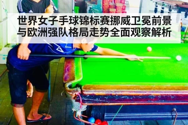 世界女子手球锦标赛挪威卫冕前景与欧洲强队格局走势全面观察解析
